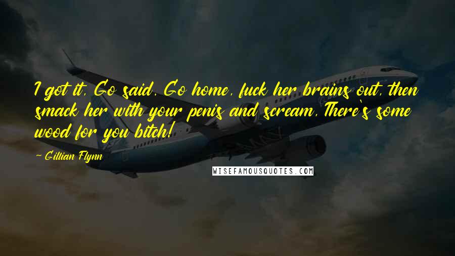 Gillian Flynn Quotes: I got it, Go said. Go home, fuck her brains out, then smack her with your penis and scream, There's some wood for you bitch!