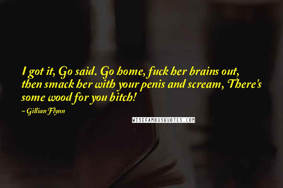 Gillian Flynn Quotes: I got it, Go said. Go home, fuck her brains out, then smack her with your penis and scream, There's some wood for you bitch!