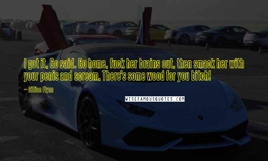 Gillian Flynn Quotes: I got it, Go said. Go home, fuck her brains out, then smack her with your penis and scream, There's some wood for you bitch!