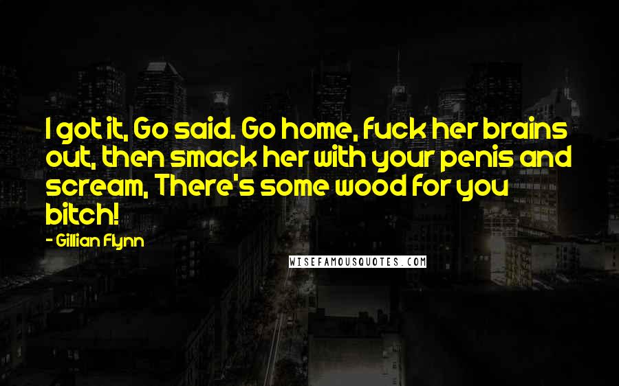 Gillian Flynn Quotes: I got it, Go said. Go home, fuck her brains out, then smack her with your penis and scream, There's some wood for you bitch!