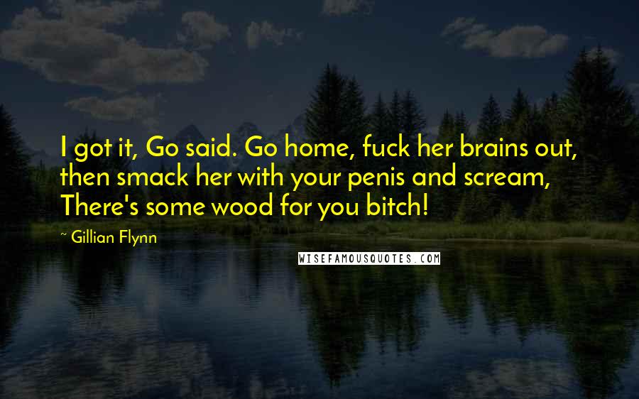 Gillian Flynn Quotes: I got it, Go said. Go home, fuck her brains out, then smack her with your penis and scream, There's some wood for you bitch!