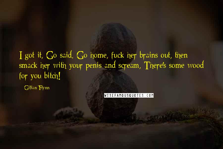 Gillian Flynn Quotes: I got it, Go said. Go home, fuck her brains out, then smack her with your penis and scream, There's some wood for you bitch!