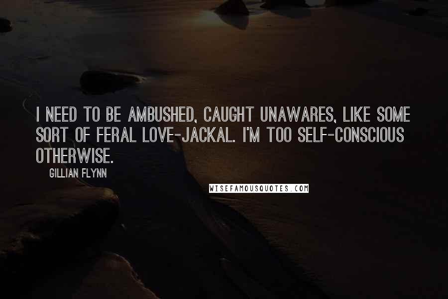 Gillian Flynn Quotes: I need to be ambushed, caught unawares, like some sort of feral love-jackal. I'm too self-conscious otherwise.