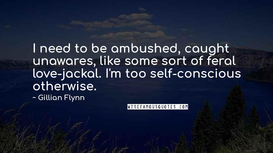 Gillian Flynn Quotes: I need to be ambushed, caught unawares, like some sort of feral love-jackal. I'm too self-conscious otherwise.