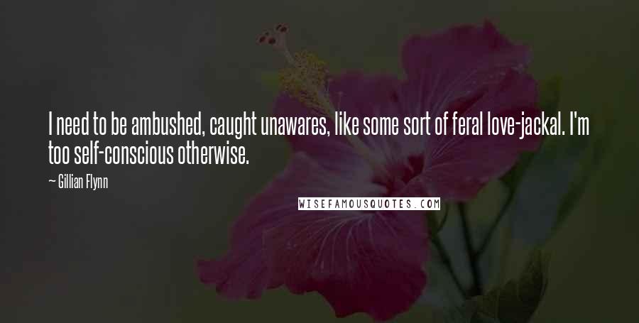 Gillian Flynn Quotes: I need to be ambushed, caught unawares, like some sort of feral love-jackal. I'm too self-conscious otherwise.