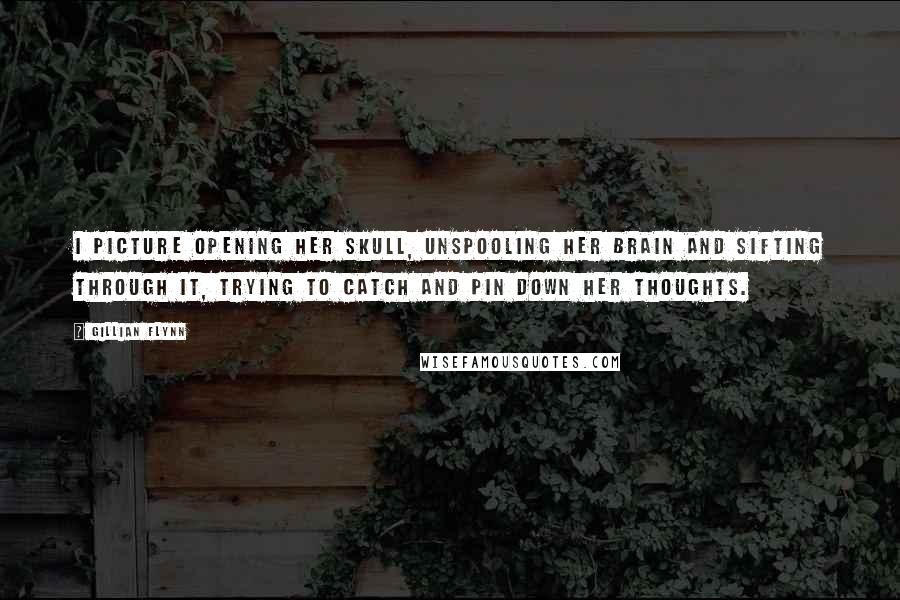 Gillian Flynn Quotes: I picture opening her skull, unspooling her brain and sifting through it, trying to catch and pin down her thoughts.