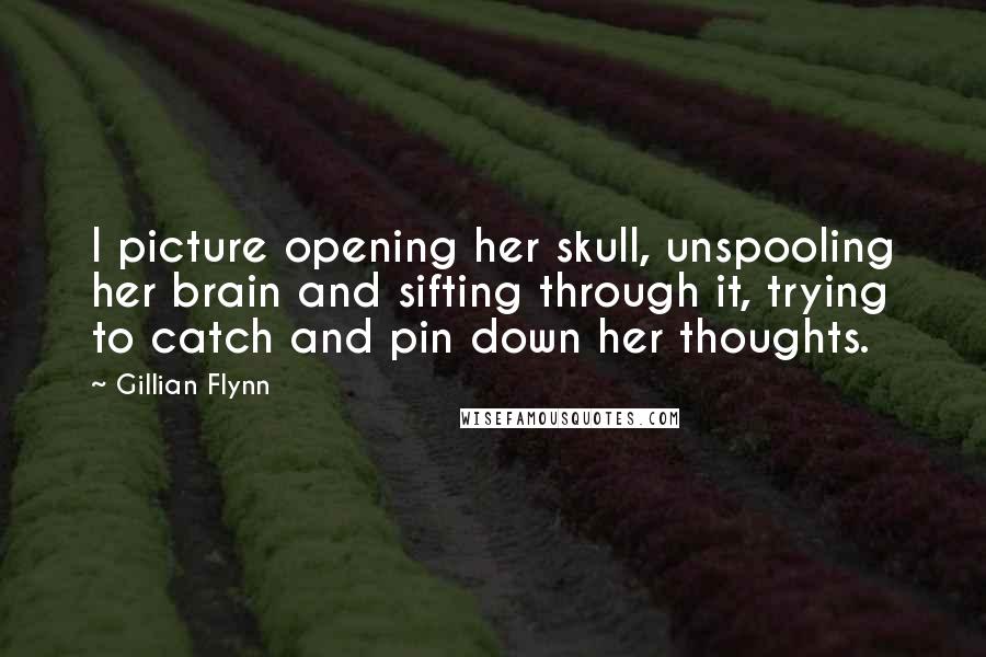 Gillian Flynn Quotes: I picture opening her skull, unspooling her brain and sifting through it, trying to catch and pin down her thoughts.