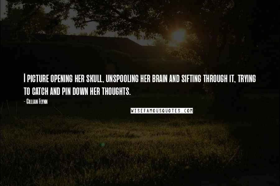 Gillian Flynn Quotes: I picture opening her skull, unspooling her brain and sifting through it, trying to catch and pin down her thoughts.