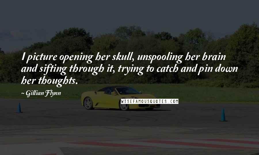 Gillian Flynn Quotes: I picture opening her skull, unspooling her brain and sifting through it, trying to catch and pin down her thoughts.