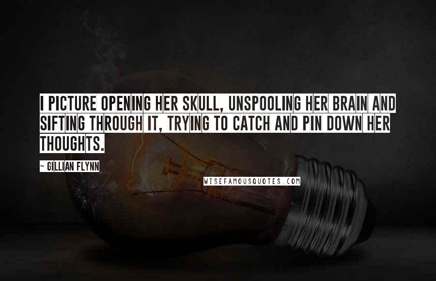 Gillian Flynn Quotes: I picture opening her skull, unspooling her brain and sifting through it, trying to catch and pin down her thoughts.