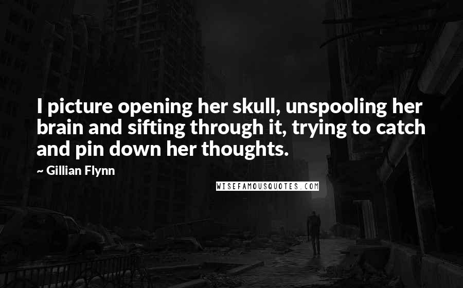 Gillian Flynn Quotes: I picture opening her skull, unspooling her brain and sifting through it, trying to catch and pin down her thoughts.