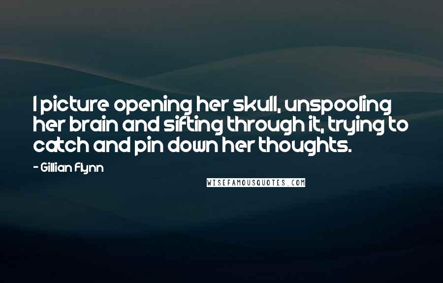 Gillian Flynn Quotes: I picture opening her skull, unspooling her brain and sifting through it, trying to catch and pin down her thoughts.