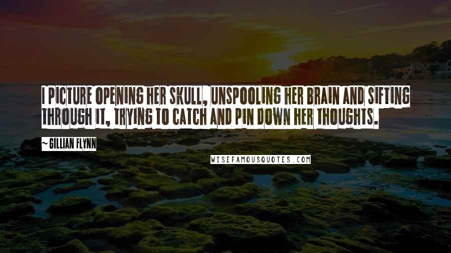 Gillian Flynn Quotes: I picture opening her skull, unspooling her brain and sifting through it, trying to catch and pin down her thoughts.