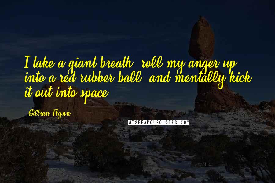 Gillian Flynn Quotes: I take a giant breath, roll my anger up into a red rubber ball, and mentally kick it out into space.