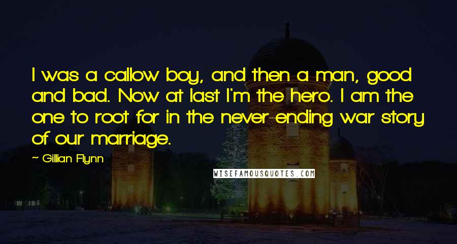 Gillian Flynn Quotes: I was a callow boy, and then a man, good and bad. Now at last I'm the hero. I am the one to root for in the never-ending war story of our marriage.