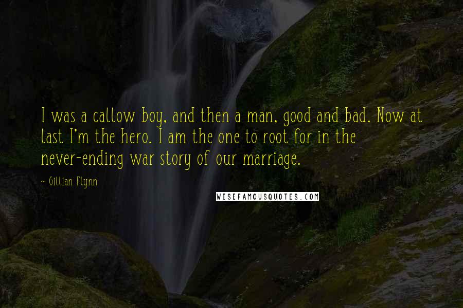 Gillian Flynn Quotes: I was a callow boy, and then a man, good and bad. Now at last I'm the hero. I am the one to root for in the never-ending war story of our marriage.