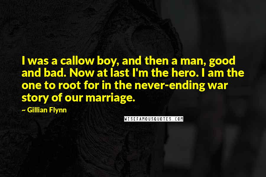 Gillian Flynn Quotes: I was a callow boy, and then a man, good and bad. Now at last I'm the hero. I am the one to root for in the never-ending war story of our marriage.