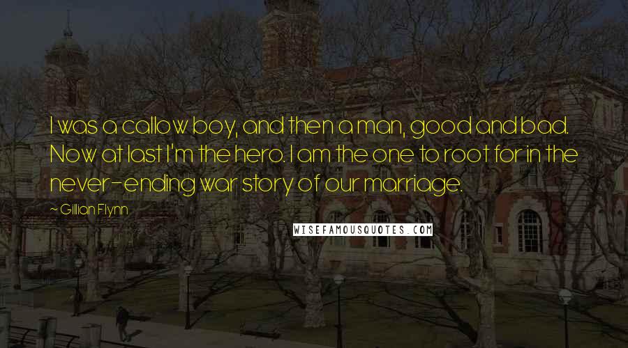 Gillian Flynn Quotes: I was a callow boy, and then a man, good and bad. Now at last I'm the hero. I am the one to root for in the never-ending war story of our marriage.