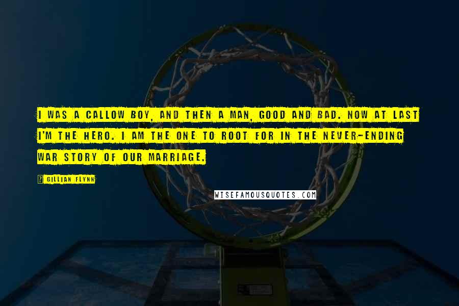 Gillian Flynn Quotes: I was a callow boy, and then a man, good and bad. Now at last I'm the hero. I am the one to root for in the never-ending war story of our marriage.