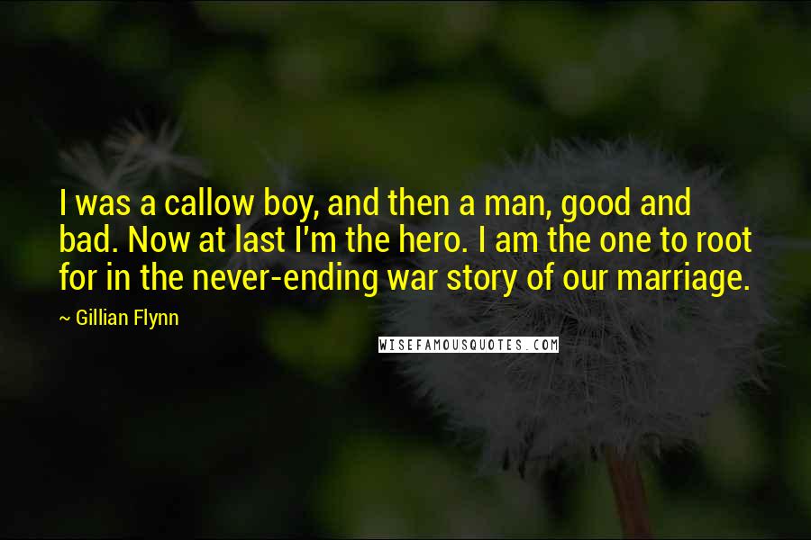 Gillian Flynn Quotes: I was a callow boy, and then a man, good and bad. Now at last I'm the hero. I am the one to root for in the never-ending war story of our marriage.