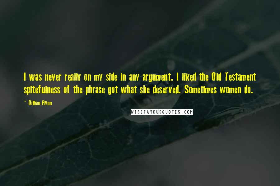 Gillian Flynn Quotes: I was never really on my side in any argument. I liked the Old Testament spitefulness of the phrase got what she deserved. Sometimes women do.