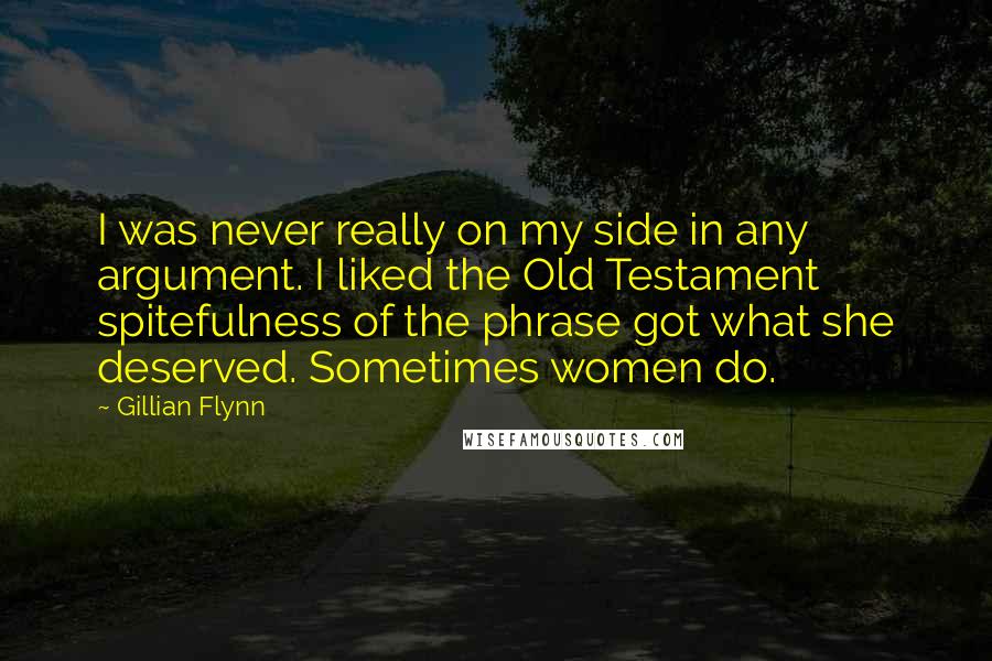 Gillian Flynn Quotes: I was never really on my side in any argument. I liked the Old Testament spitefulness of the phrase got what she deserved. Sometimes women do.