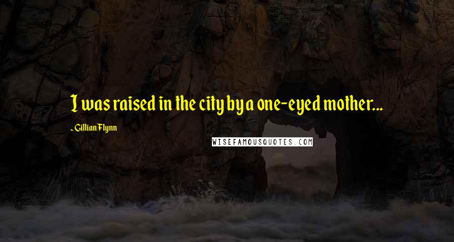 Gillian Flynn Quotes: I was raised in the city by a one-eyed mother...