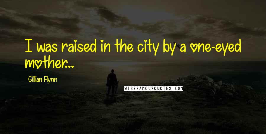 Gillian Flynn Quotes: I was raised in the city by a one-eyed mother...
