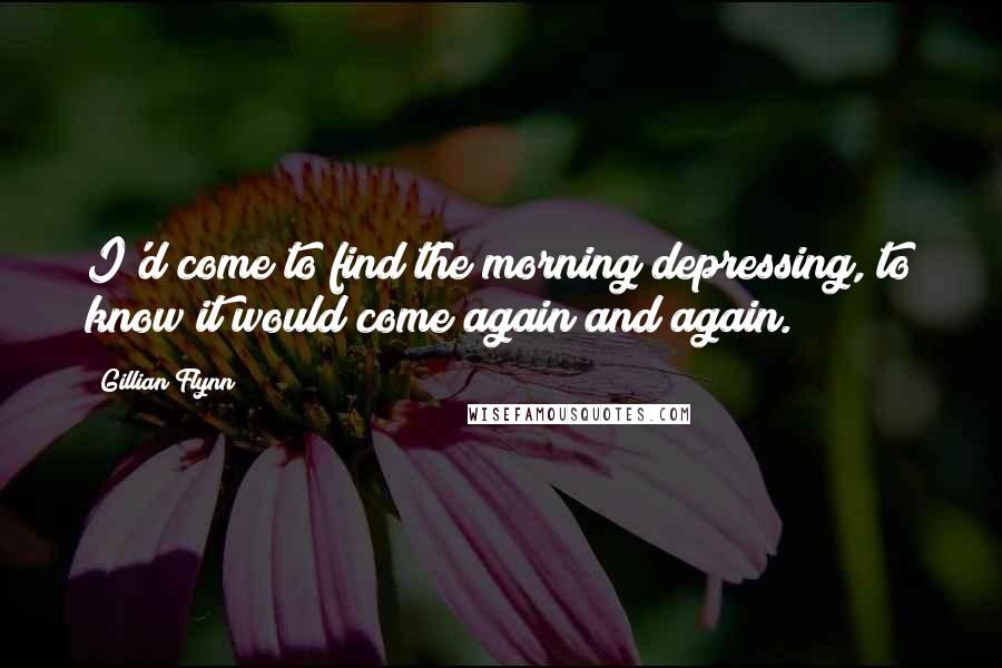 Gillian Flynn Quotes: I'd come to find the morning depressing, to know it would come again and again.