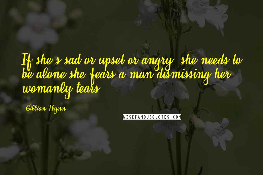 Gillian Flynn Quotes: If she's sad or upset or angry, she needs to be alone-she fears a man dismissing her womanly tears.