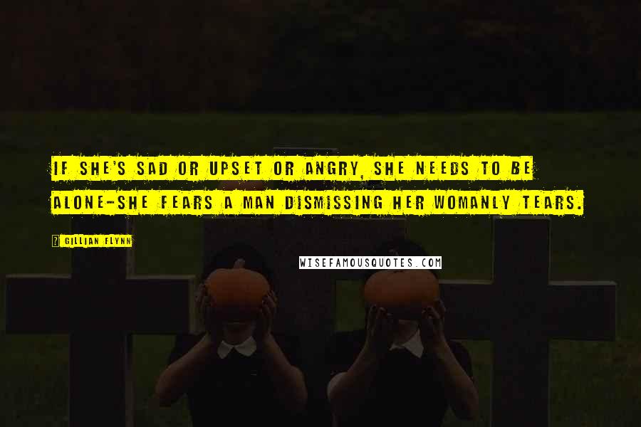 Gillian Flynn Quotes: If she's sad or upset or angry, she needs to be alone-she fears a man dismissing her womanly tears.