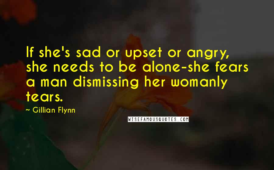 Gillian Flynn Quotes: If she's sad or upset or angry, she needs to be alone-she fears a man dismissing her womanly tears.