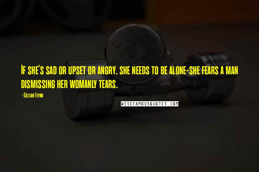 Gillian Flynn Quotes: If she's sad or upset or angry, she needs to be alone-she fears a man dismissing her womanly tears.