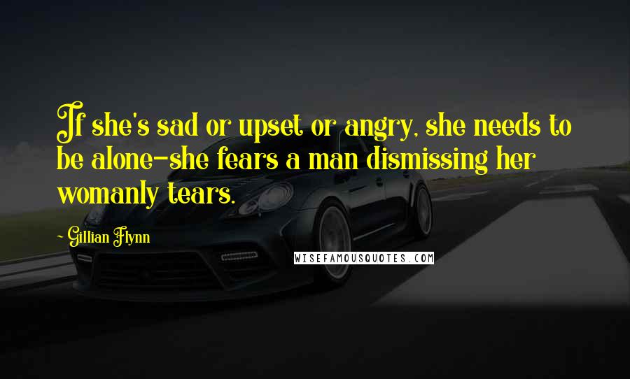 Gillian Flynn Quotes: If she's sad or upset or angry, she needs to be alone-she fears a man dismissing her womanly tears.