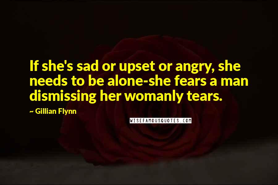 Gillian Flynn Quotes: If she's sad or upset or angry, she needs to be alone-she fears a man dismissing her womanly tears.