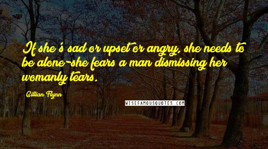 Gillian Flynn Quotes: If she's sad or upset or angry, she needs to be alone-she fears a man dismissing her womanly tears.