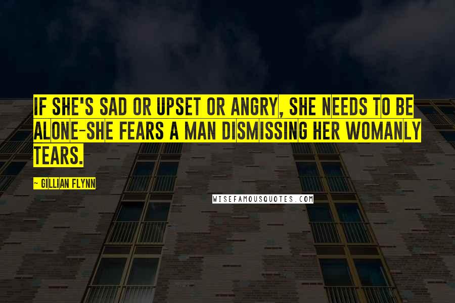 Gillian Flynn Quotes: If she's sad or upset or angry, she needs to be alone-she fears a man dismissing her womanly tears.