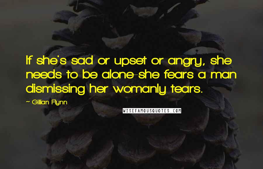 Gillian Flynn Quotes: If she's sad or upset or angry, she needs to be alone-she fears a man dismissing her womanly tears.