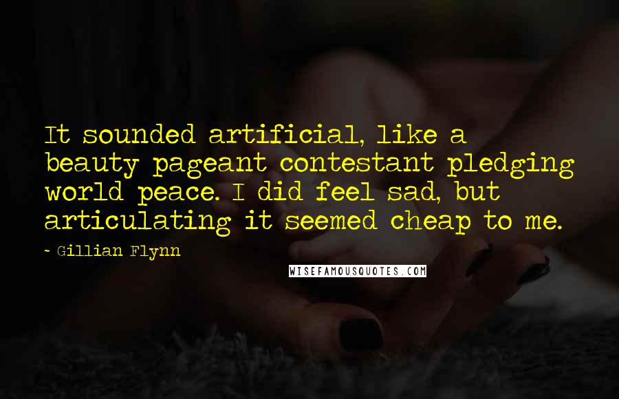 Gillian Flynn Quotes: It sounded artificial, like a beauty pageant contestant pledging world peace. I did feel sad, but articulating it seemed cheap to me.