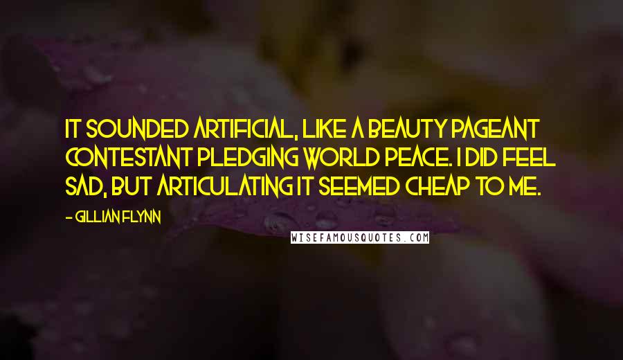 Gillian Flynn Quotes: It sounded artificial, like a beauty pageant contestant pledging world peace. I did feel sad, but articulating it seemed cheap to me.