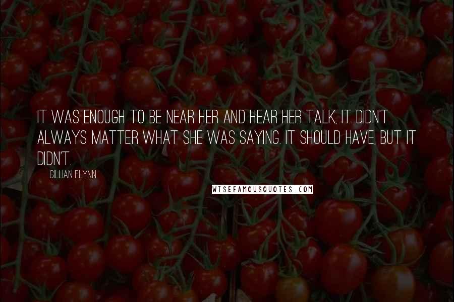 Gillian Flynn Quotes: It was enough to be near her and hear her talk, it didn't always matter what she was saying. It should have, but it didn't.