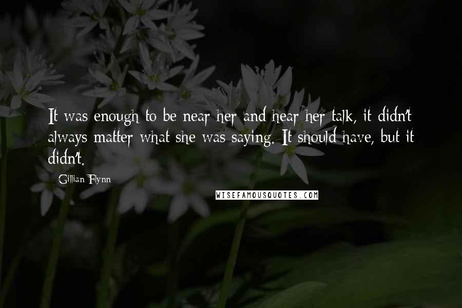 Gillian Flynn Quotes: It was enough to be near her and hear her talk, it didn't always matter what she was saying. It should have, but it didn't.