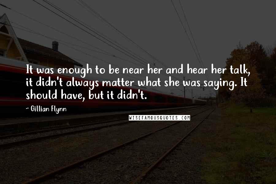 Gillian Flynn Quotes: It was enough to be near her and hear her talk, it didn't always matter what she was saying. It should have, but it didn't.