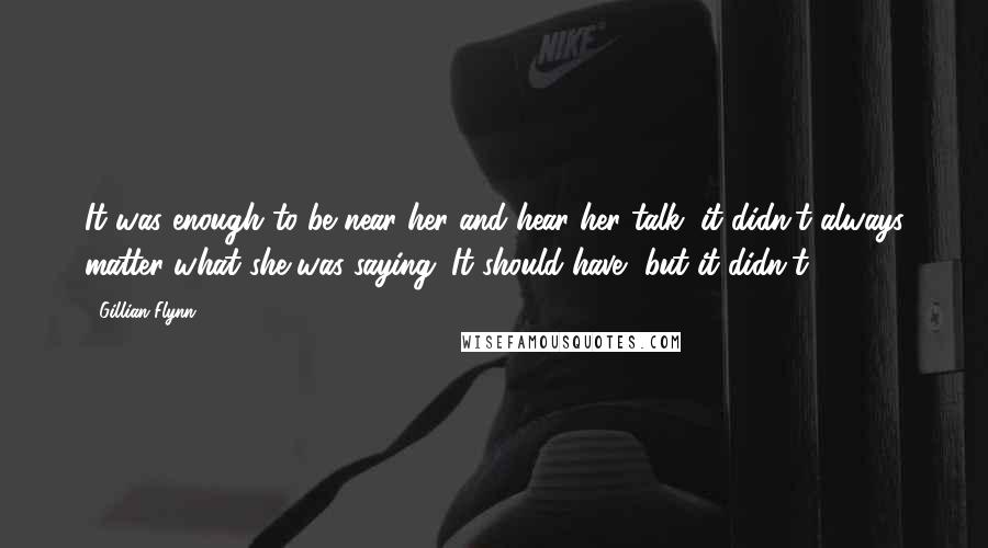 Gillian Flynn Quotes: It was enough to be near her and hear her talk, it didn't always matter what she was saying. It should have, but it didn't.