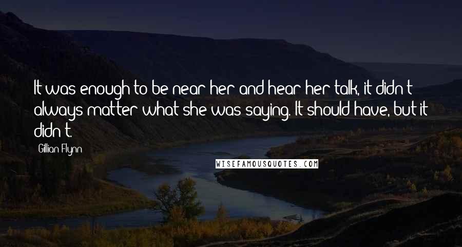 Gillian Flynn Quotes: It was enough to be near her and hear her talk, it didn't always matter what she was saying. It should have, but it didn't.