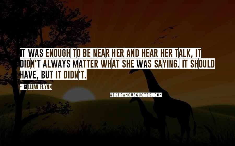 Gillian Flynn Quotes: It was enough to be near her and hear her talk, it didn't always matter what she was saying. It should have, but it didn't.