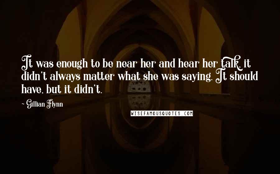 Gillian Flynn Quotes: It was enough to be near her and hear her talk, it didn't always matter what she was saying. It should have, but it didn't.