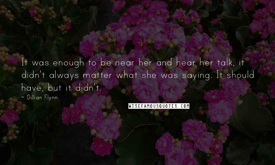 Gillian Flynn Quotes: It was enough to be near her and hear her talk, it didn't always matter what she was saying. It should have, but it didn't.