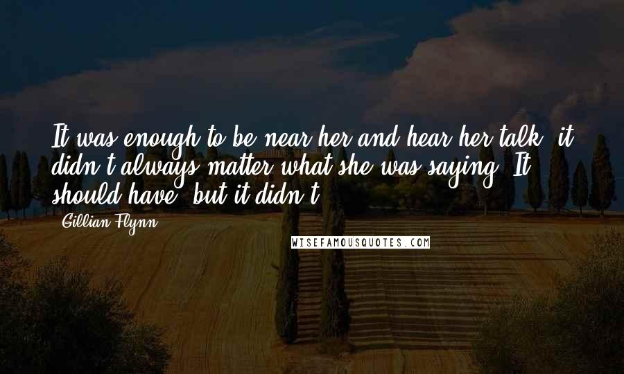 Gillian Flynn Quotes: It was enough to be near her and hear her talk, it didn't always matter what she was saying. It should have, but it didn't.