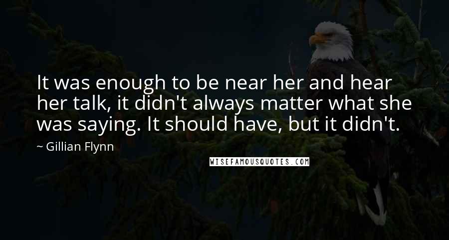 Gillian Flynn Quotes: It was enough to be near her and hear her talk, it didn't always matter what she was saying. It should have, but it didn't.